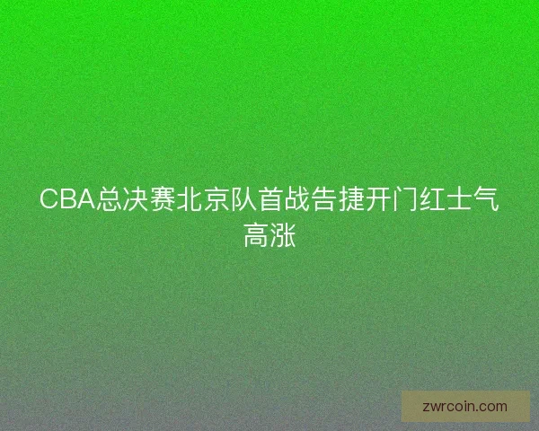 CBA总决赛北京队首战告捷开门红士气高涨